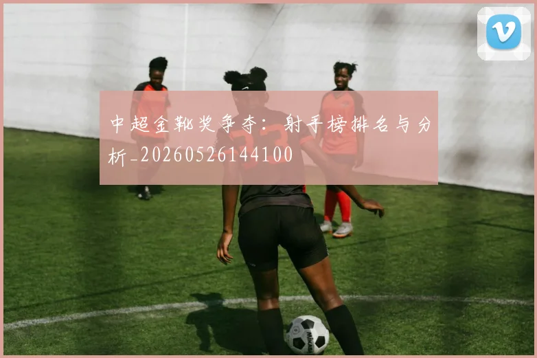 中超金靴奖争夺：射手榜排名与分析_20260526144100