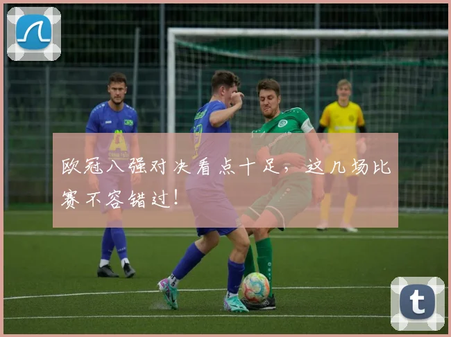 欧冠八强对决看点十足，这几场比赛不容错过！