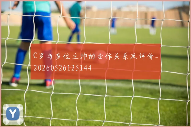 C罗与多位主帅的合作关系及评价_20260526125144