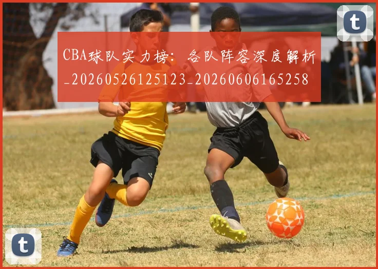 CBA球队实力榜：各队阵容深度解析_20260526125123_20260606165258