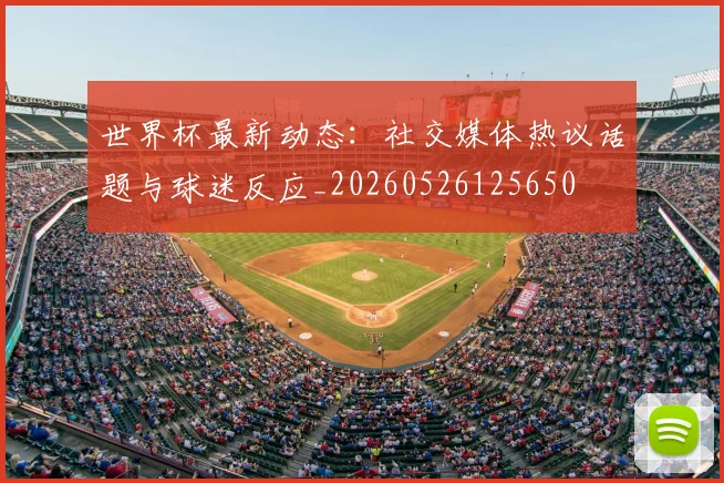 世界杯最新动态:社交媒体热议话题与球迷反应_20260526125650