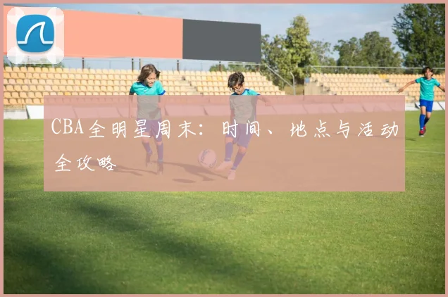 CBA全明星周末：时间、地点与活动全攻略