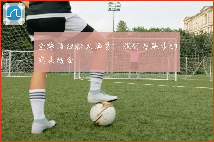 全球马拉松大满贯：旅行与跑步的完美结合