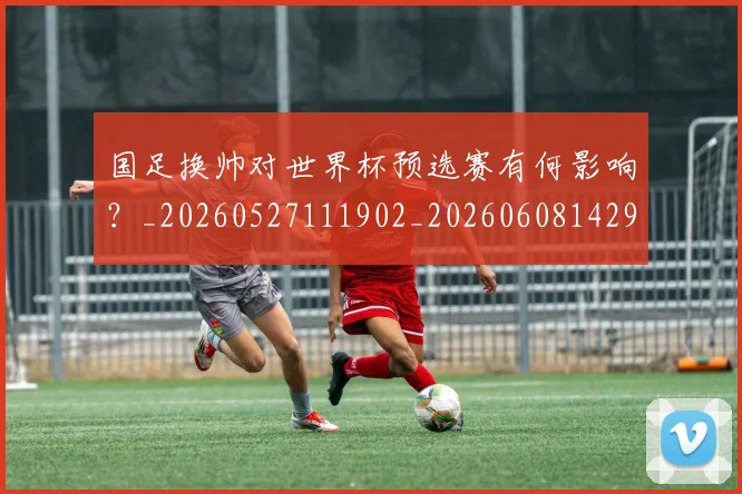 国足换帅对世界杯预选赛有何影响？_20260527111902_20260608142919